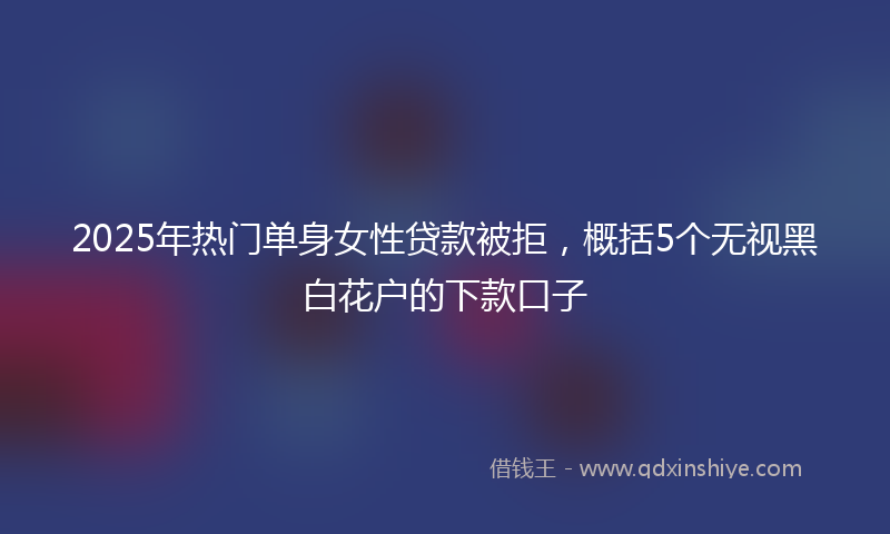 2025年热门单身女性贷款被拒，概括5个无视黑白花户的下款口子