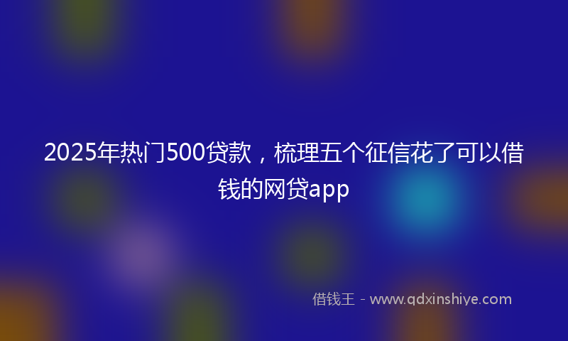 2025年热门500贷款，梳理五个征信花了可以借钱的网贷app
