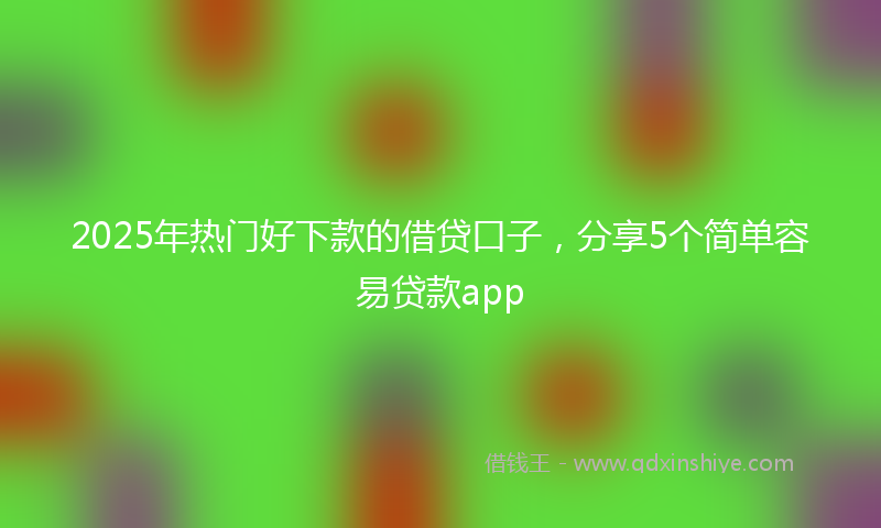 2025年热门好下款的借贷口子，分享5个简单容易贷款app