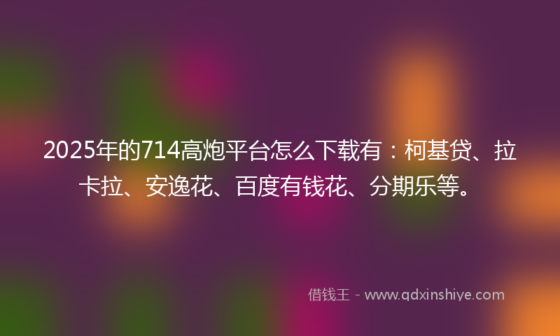 2025年的714高炮平台怎么下载有：柯基贷、拉卡拉、安逸花、百度有钱花、分期乐等。
