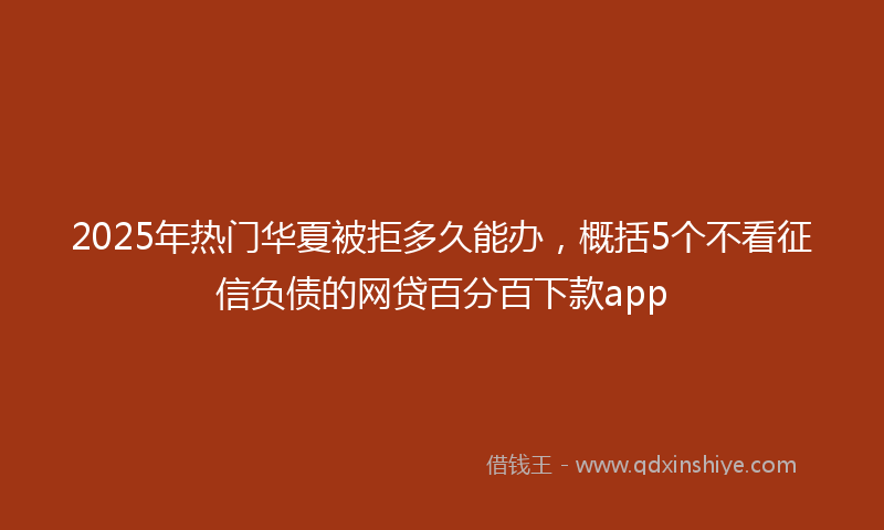 2025年热门华夏被拒多久能办，概括5个不看征信负债的网贷百分百下款app