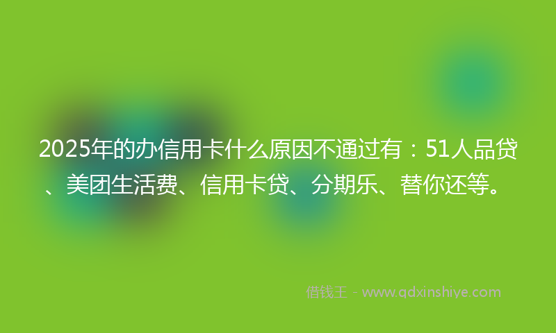 2025年的办信用卡什么原因不通过有：51人品贷、美团生活费、信用卡贷、分期乐、替你还等。