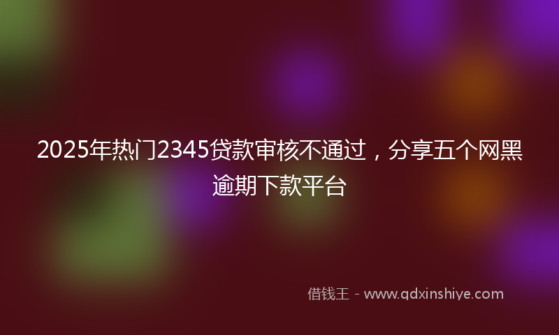 2025年热门2345贷款审核不通过，分享五个网黑逾期下款平台