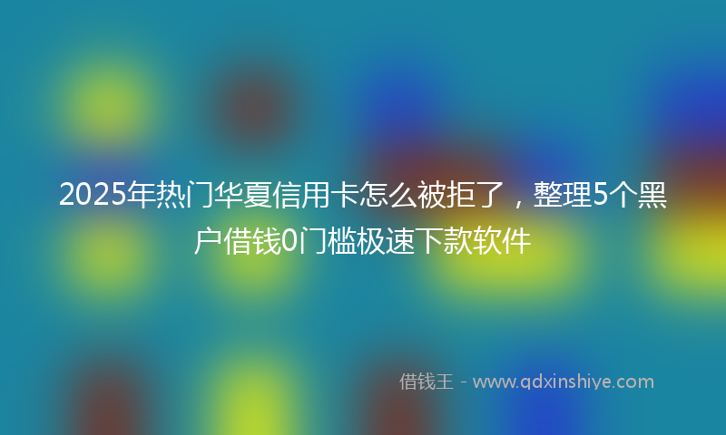 2025年热门华夏信用卡怎么被拒了，整理5个黑户借钱0门槛极速下款软件