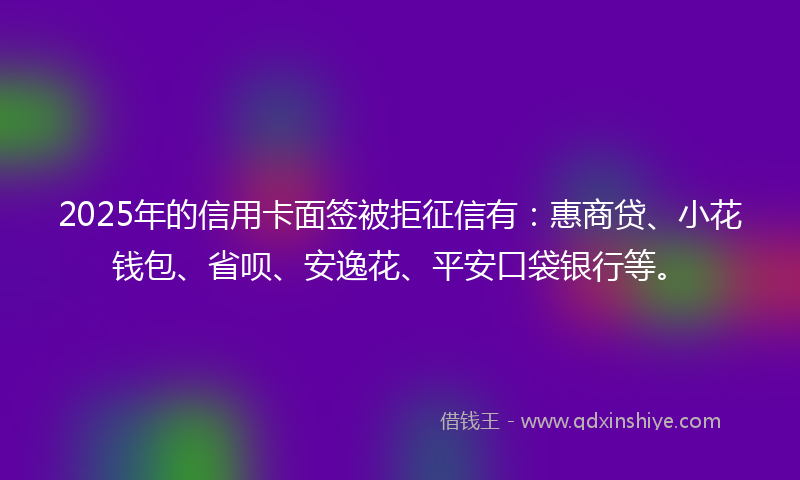 2025年的信用卡面签被拒征信有:惠商贷、小花钱包、省呗、安逸花、平安口袋银行等。