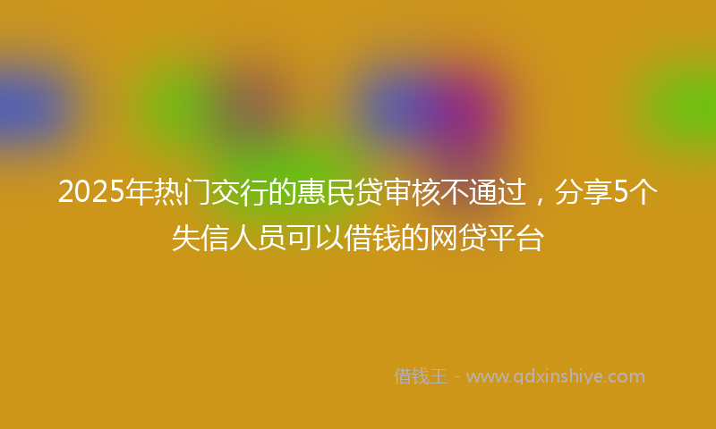 2025年热门交行的惠民贷审核不通过，分享5个失信人员可以借钱的网贷平台
