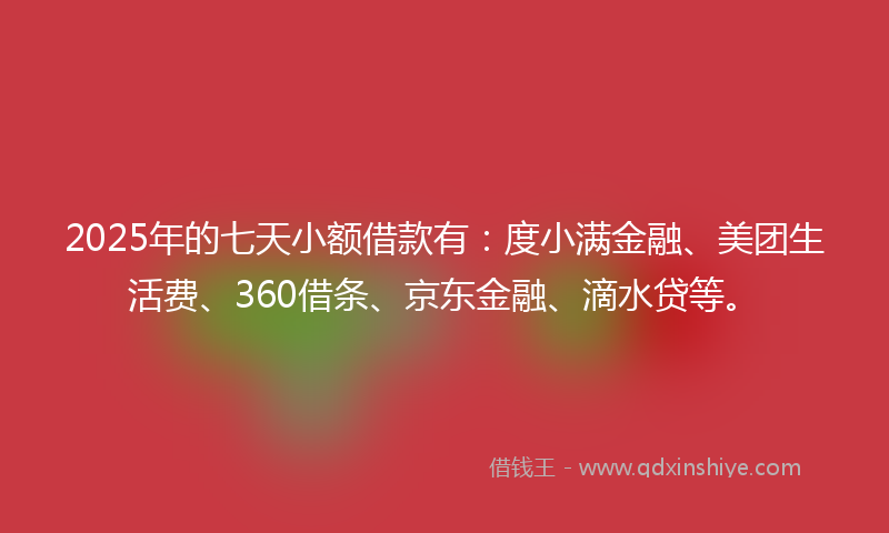 2025年的七天小额借款有：度小满金融、美团生活费、360借条、京东金融、滴水贷等。