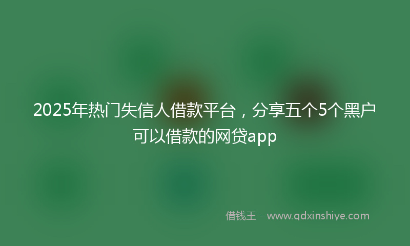 2025年热门失信人借款平台，分享五个5个黑户可以借款的网贷app