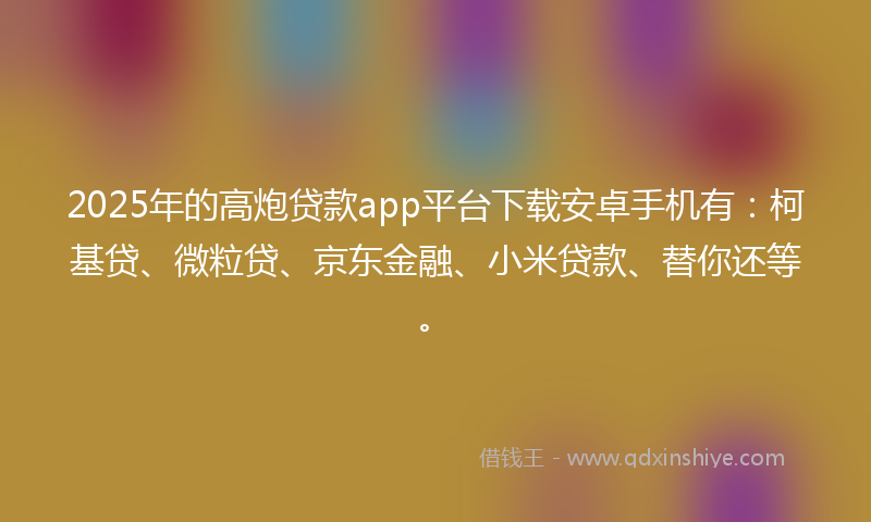 2025年的高炮贷款app平台下载安卓手机有：柯基贷、微粒贷、京东金融、小米贷款、替你还等。