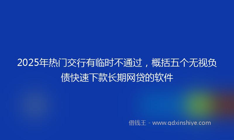 2025年热门交行有临时不通过，概括五个无视负债快速下款长期网贷的软件
