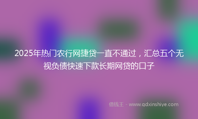 2025年热门农行网捷贷一直不通过，汇总五个无视负债快速下款长期网贷的口子
