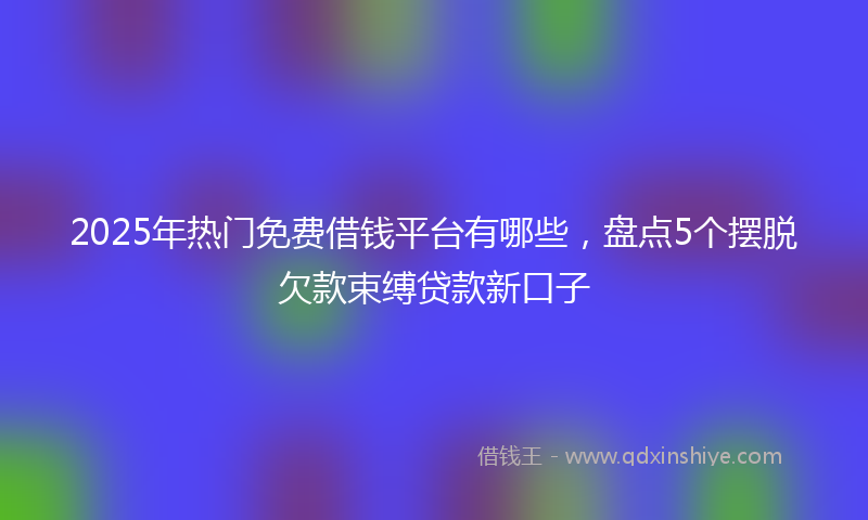 2025年热门免费借钱平台有哪些，盘点5个摆脱欠款束缚贷款新口子