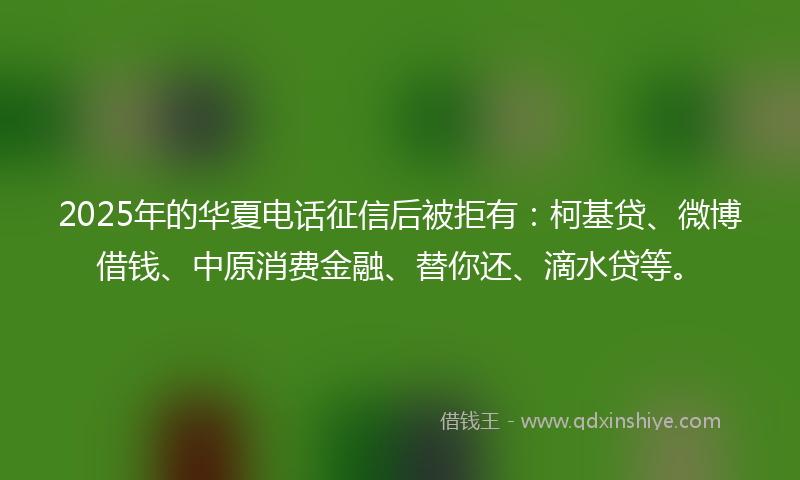 2025年的华夏电话征信后被拒有：柯基贷、微博借钱、中原消费金融、替你还、滴水贷等。