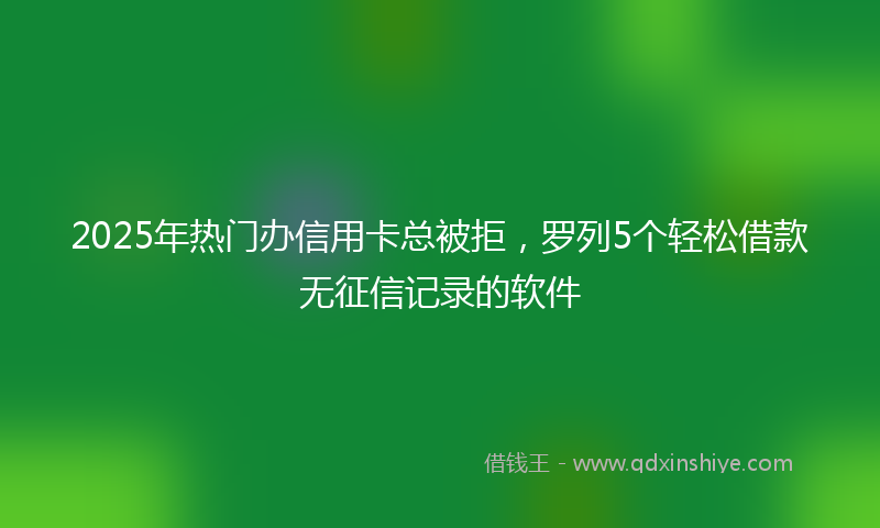 2025年热门办信用卡总被拒，罗列5个轻松借款无征信记录的软件