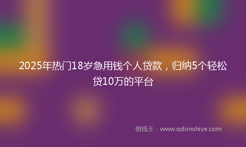 2025年热门18岁急用钱个人贷款，归纳5个轻松贷10万的平台