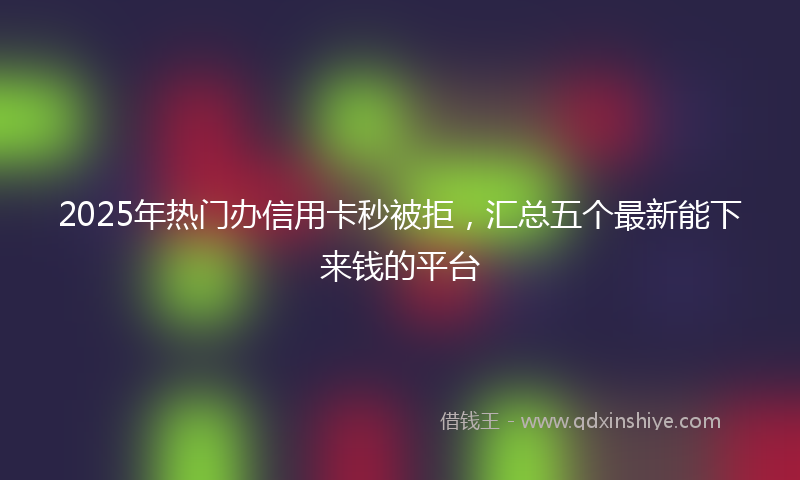 2025年热门办信用卡秒被拒，汇总五个最新能下来钱的平台