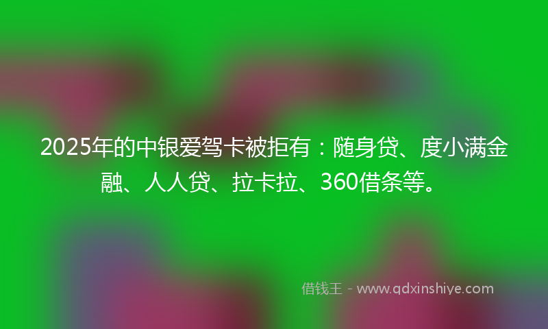2025年的中银爱驾卡被拒有：随身贷、度小满金融、人人贷、拉卡拉、360借条等。