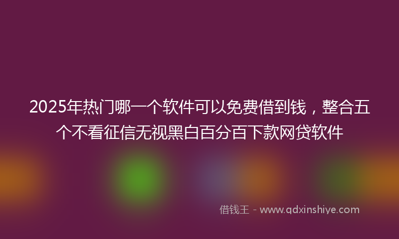 2025年热门哪一个软件可以免费借到钱，整合五个不看征信无视黑白百分百下款网贷软件