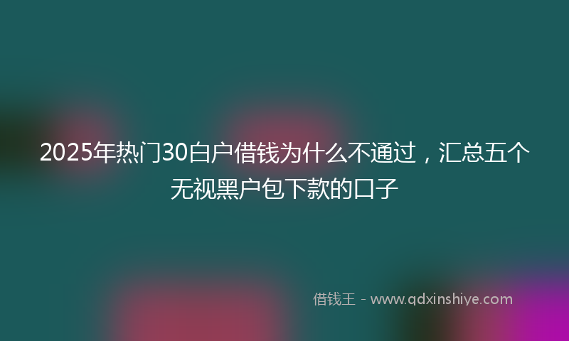 2025年热门30白户借钱为什么不通过，汇总五个无视黑户包下款的口子