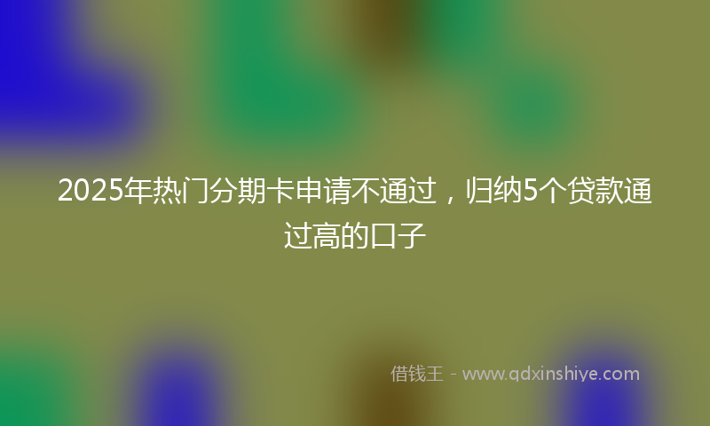 2025年热门分期卡申请不通过，归纳5个贷款通过高的口子