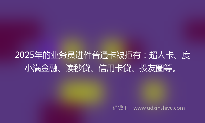 2025年的业务员进件普通卡被拒有：超人卡、度小满金融、读秒贷、信用卡贷、投友圈等。