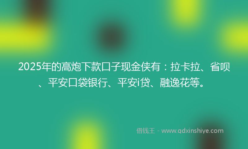 2025年的高炮下款口子现金侠有：拉卡拉、省呗、平安口袋银行、平安i贷、融逸花等。