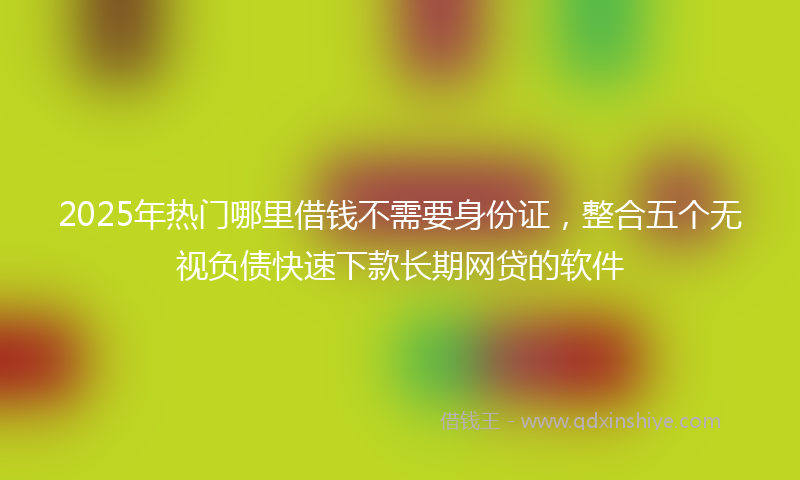 2025年热门哪里借钱不需要身份证，整合五个无视负债快速下款长期网贷的软件