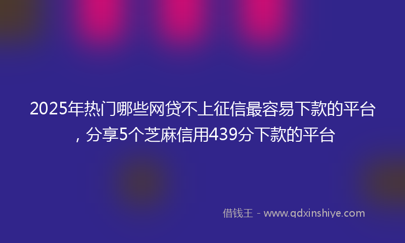 2025年热门哪些网贷不上征信最容易下款的平台，分享5个芝麻信用439分下款的平台