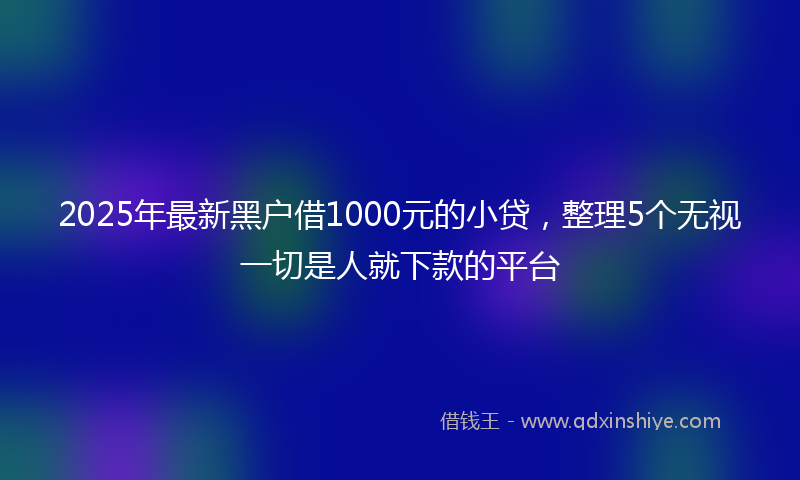 2025年最新黑户借1000元的小贷，整理5个无视一切是人就下款的平台