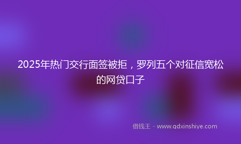 2025年热门交行面签被拒，罗列五个对征信宽松的网贷口子