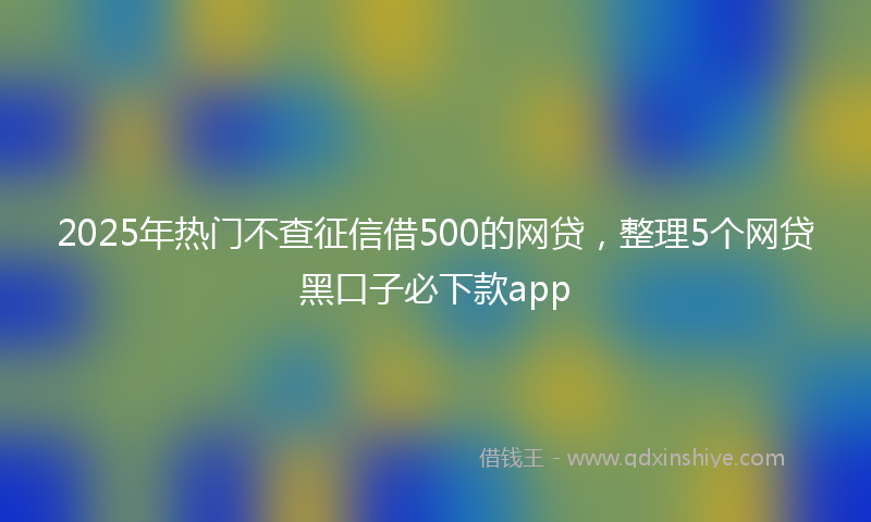 2025年热门不查征信借500的网贷，整理5个网贷黑口子必下款app