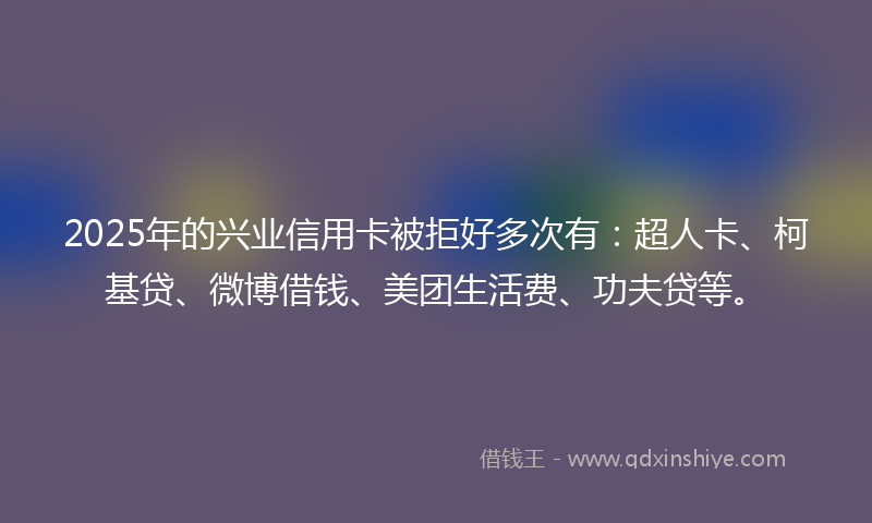 2025年的兴业信用卡被拒好多次有：超人卡、柯基贷、微博借钱、美团生活费、功夫贷等。