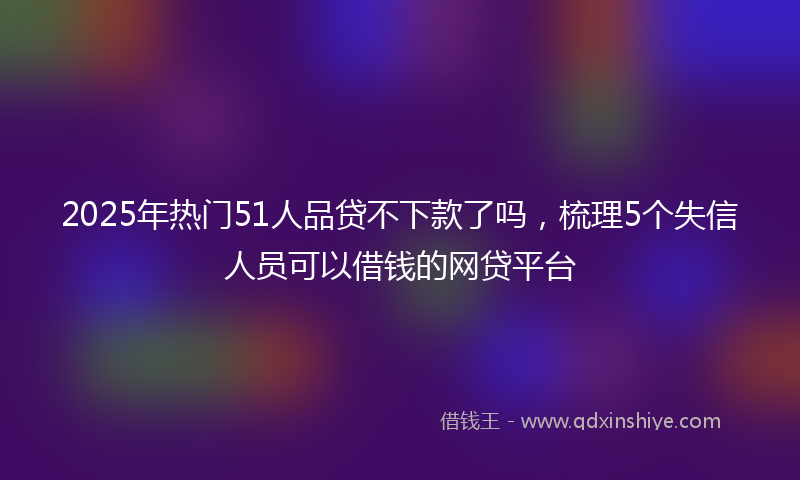 2025年热门51人品贷不下款了吗，梳理5个失信人员可以借钱的网贷平台