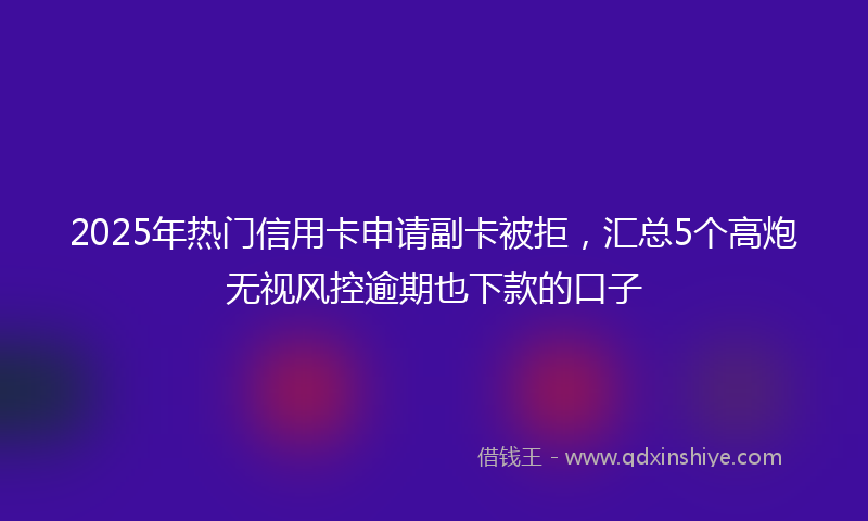 2025年热门信用卡申请副卡被拒，汇总5个高炮无视风控逾期也下款的口子