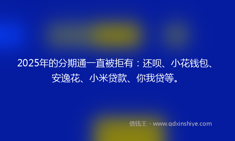 2025年的分期通一直被拒有：还呗、小花钱包、安逸花、小米贷款、你我贷等。