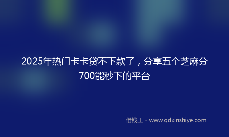 2025年热门卡卡贷不下款了，分享五个芝麻分700能秒下的平台