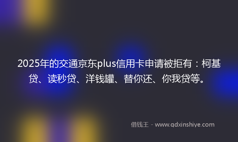 2025年的交通京东plus信用卡申请被拒有：柯基贷、读秒贷、洋钱罐、替你还、你我贷等。
