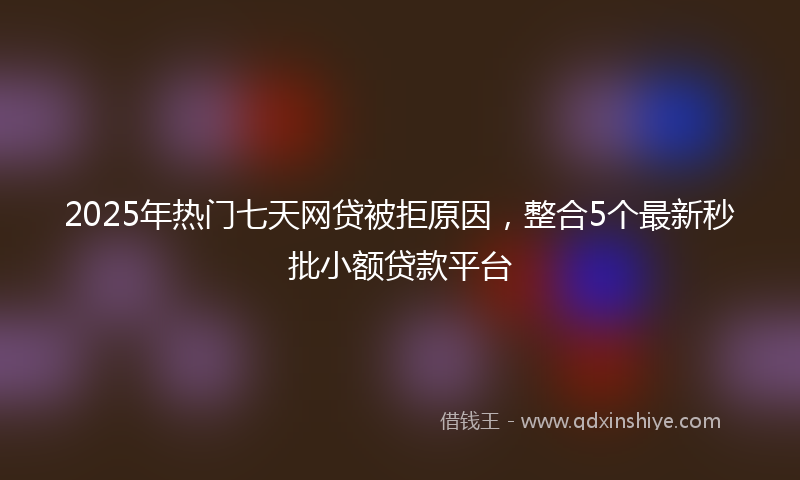 2025年热门七天网贷被拒原因，整合5个最新秒批小额贷款平台