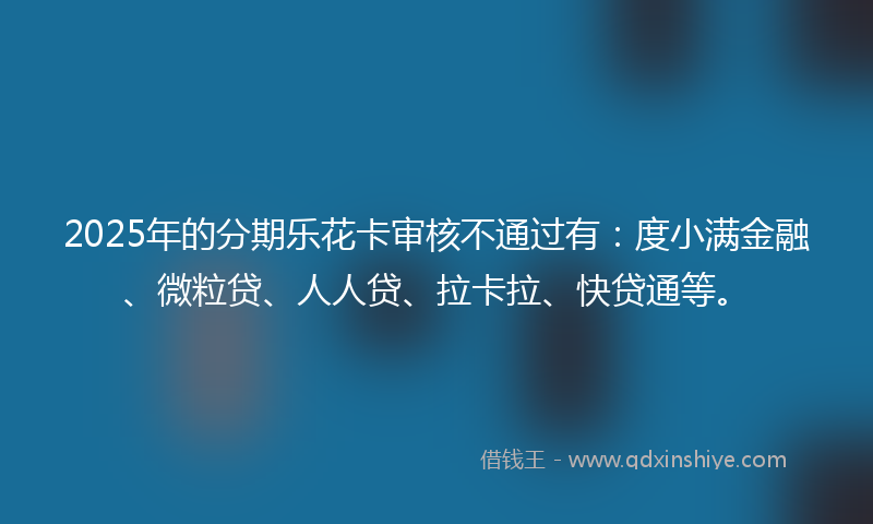 2025年的分期乐花卡审核不通过有：度小满金融、微粒贷、人人贷、拉卡拉、快贷通等。