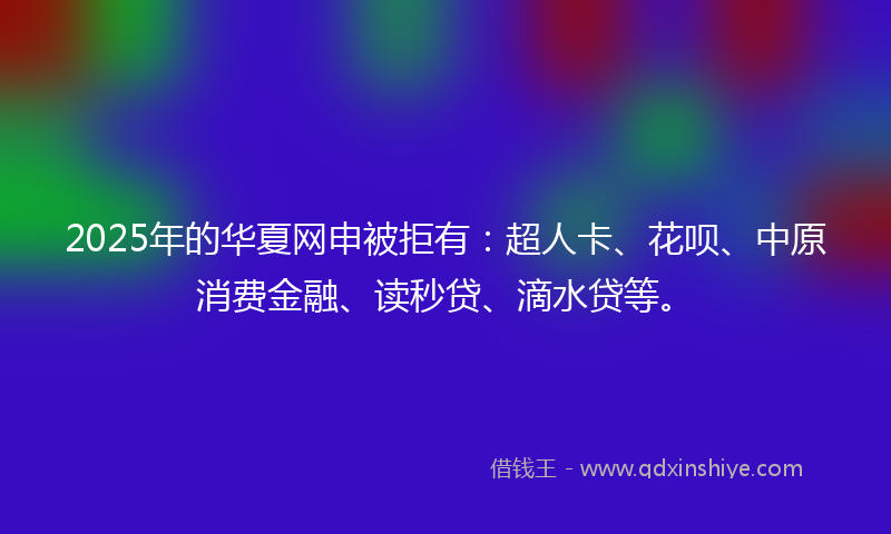 2025年的华夏网申被拒有：超人卡、花呗、中原消费金融、读秒贷、滴水贷等。