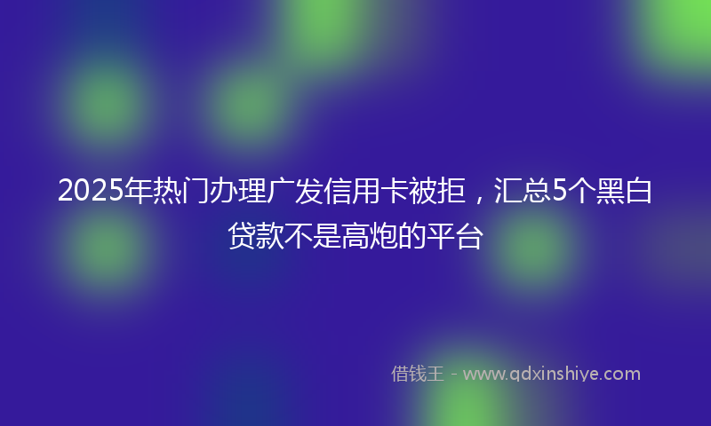 2025年热门办理广发信用卡被拒，汇总5个黑白贷款不是高炮的平台