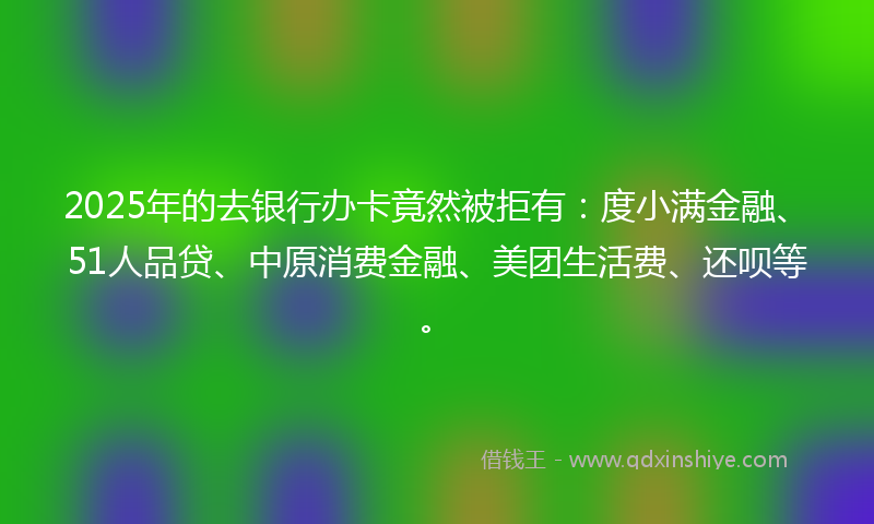 2025年的去银行办卡竟然被拒有：度小满金融、51人品贷、中原消费金融、美团生活费、还呗等。