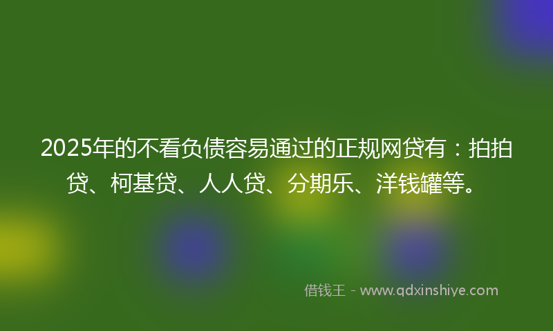 2025年的不看负债容易通过的正规网贷有：拍拍贷、柯基贷、人人贷、分期乐、洋钱罐等。