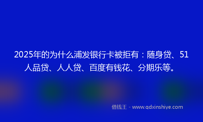 2025年的为什么浦发银行卡被拒有：随身贷、51人品贷、人人贷、百度有钱花、分期乐等。