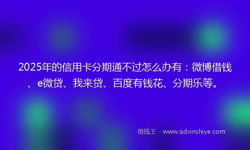 2025年的信用卡分期通不过怎么办有：微博借钱、e微贷、我来贷、百度有钱花、分期乐等。