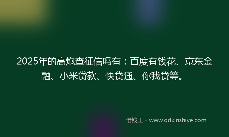 2025年的高炮查征信吗有：百度有钱花、京东金融、小米贷款、快贷通、你我贷等。