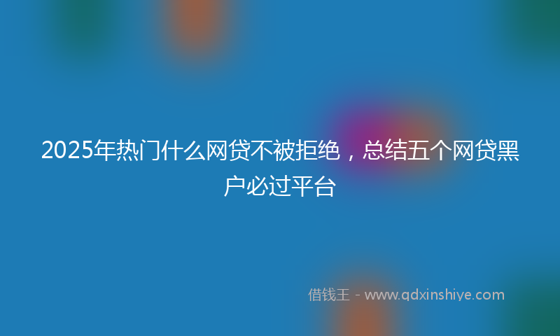 2025年热门什么网贷不被拒绝，总结五个网贷黑户必过平台