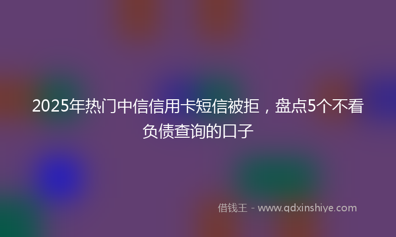 2025年热门中信信用卡短信被拒，盘点5个不看负债查询的口子