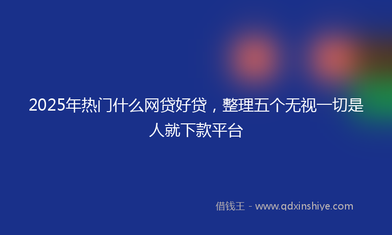 2025年热门什么网贷好贷，整理五个无视一切是人就下款平台
