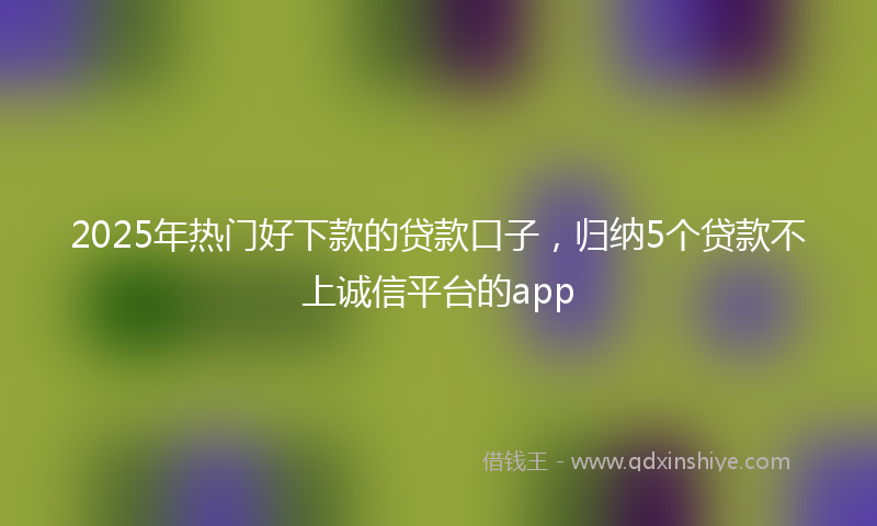 2025年热门好下款的贷款口子，归纳5个贷款不上诚信平台的app